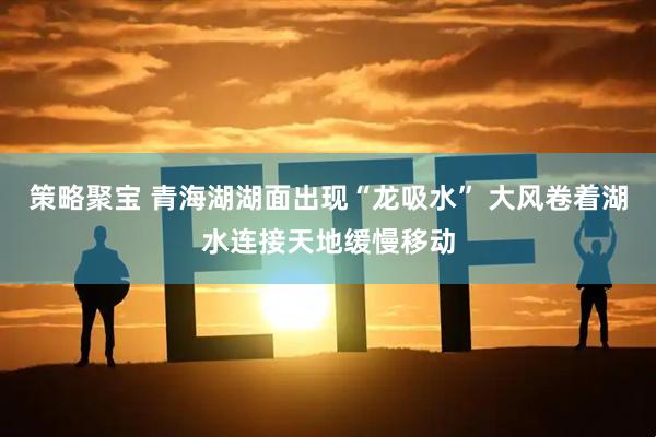 策略聚宝 青海湖湖面出现“龙吸水” 大风卷着湖水连接天地缓慢移动