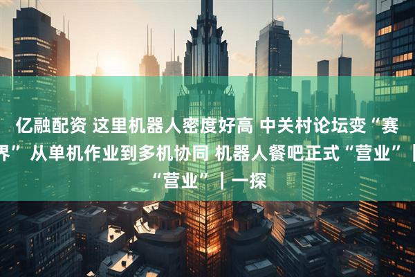 亿融配资 这里机器人密度好高 中关村论坛变“赛博世界” 从单机作业到多机协同 机器人餐吧正式“营业”|一探