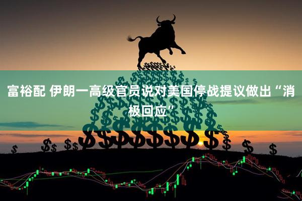 富裕配 伊朗一高级官员说对美国停战提议做出“消极回应”