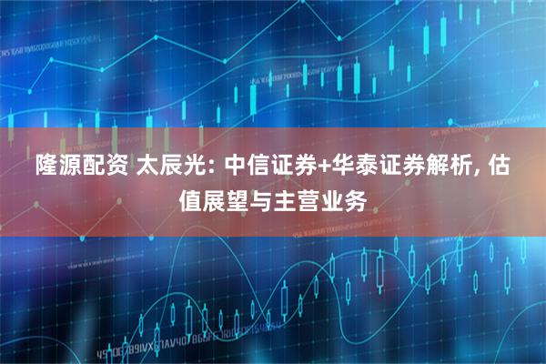 隆源配资 太辰光: 中信证券+华泰证券解析, 估值展望与主营业务