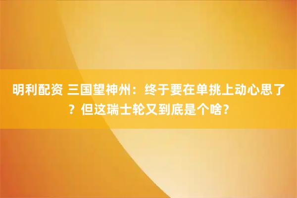 明利配资 三国望神州：终于要在单挑上动心思了？但这瑞士轮又到底是个啥？