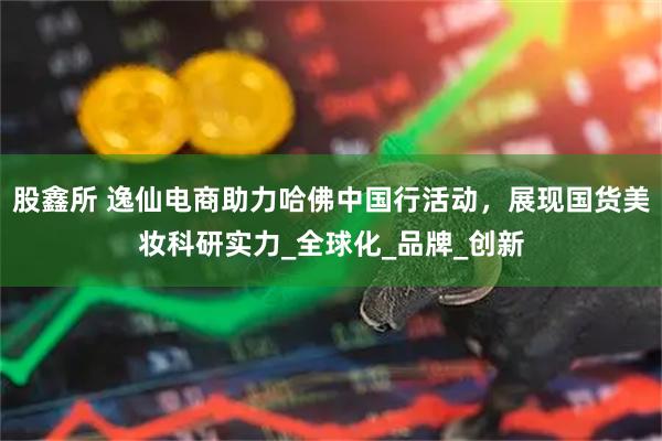 股鑫所 逸仙电商助力哈佛中国行活动,展现国货美妆科研实力_全球化_品牌_创新