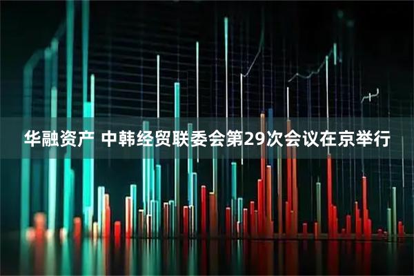 华融资产 中韩经贸联委会第29次会议在京举行