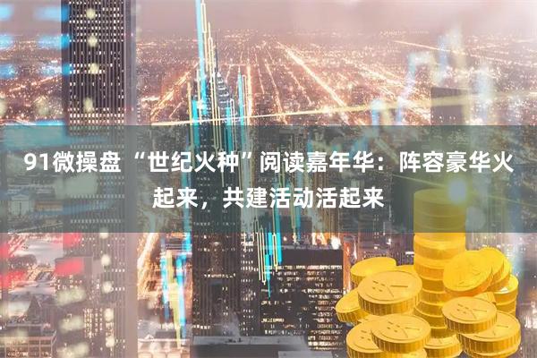 91微操盘 “世纪火种”阅读嘉年华：阵容豪华火起来，共建活动活起来