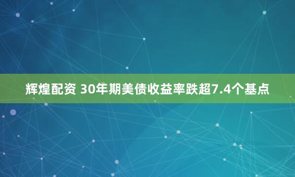 辉煌配资 30年期美债收益率跌超7.4个基点
