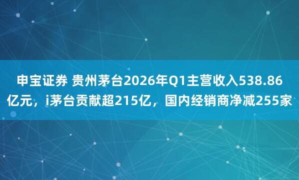 申宝证券 贵州茅台2026年Q1主营收入538.86亿元，i茅台贡献超215亿，国内经销商净减255家