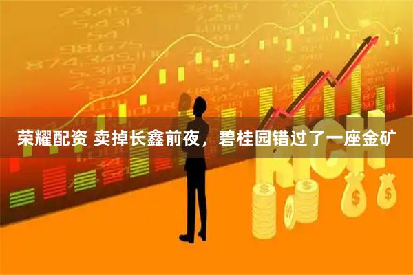 荣耀配资 卖掉长鑫前夜，碧桂园错过了一座金矿