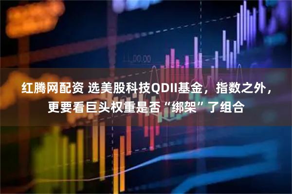 红腾网配资 选美股科技QDII基金，指数之外，更要看巨头权重是否“绑架”了组合