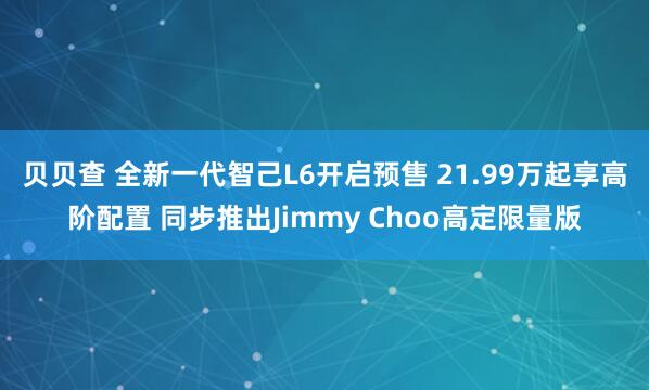 贝贝查 全新一代智己L6开启预售 21.99万起享高阶配置 同步推出Jimmy Choo高定限量版