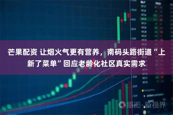 芒果配资 让烟火气更有营养，南码头路街道“上新了菜单”回应老龄化社区真实需求